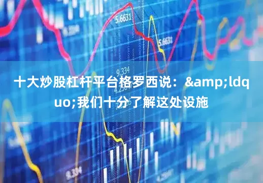 十大炒股杠杆平台格罗西说：&ldquo;我们十分了解这处设施