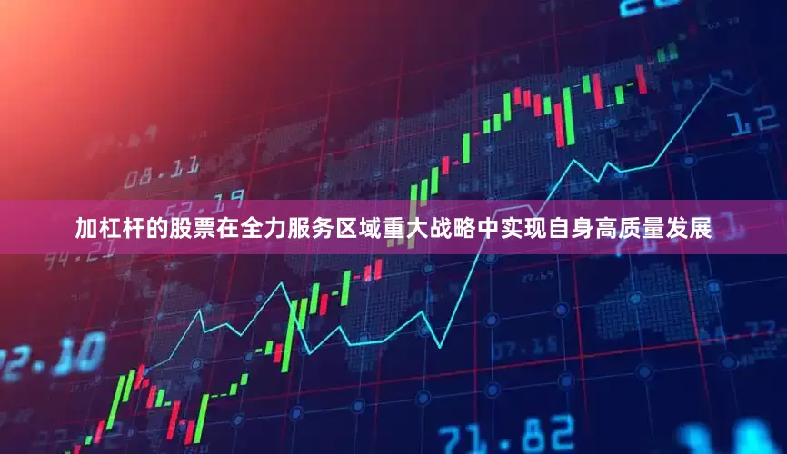 加杠杆的股票在全力服务区域重大战略中实现自身高质量发展