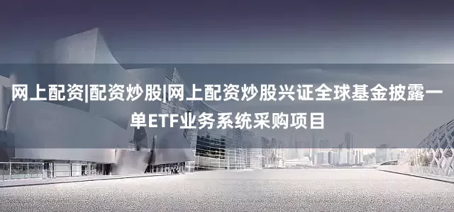 网上配资|配资炒股|网上配资炒股兴证全球基金披露一单ETF业务系统采购项目