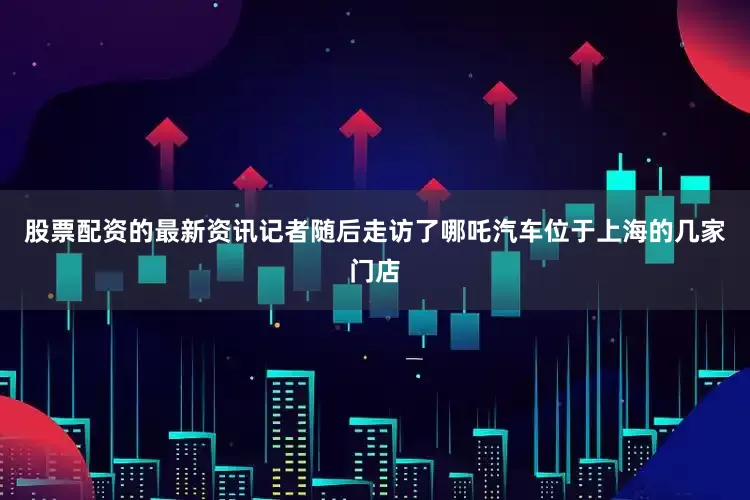 股票配资的最新资讯记者随后走访了哪吒汽车位于上海的几家门店