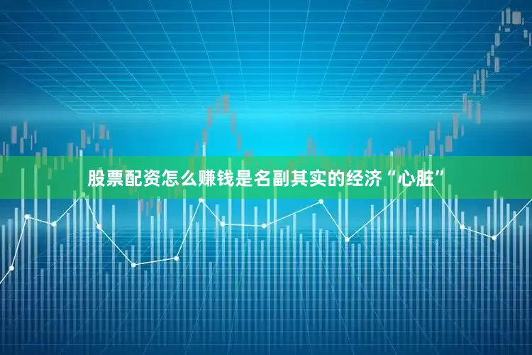 股票配资怎么赚钱是名副其实的经济“心脏”