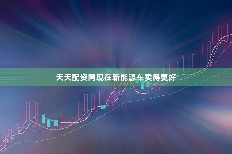 天天配资网现在新能源车卖得更好