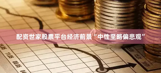 配资世家股票平台经济前景“中性至略偏悲观”