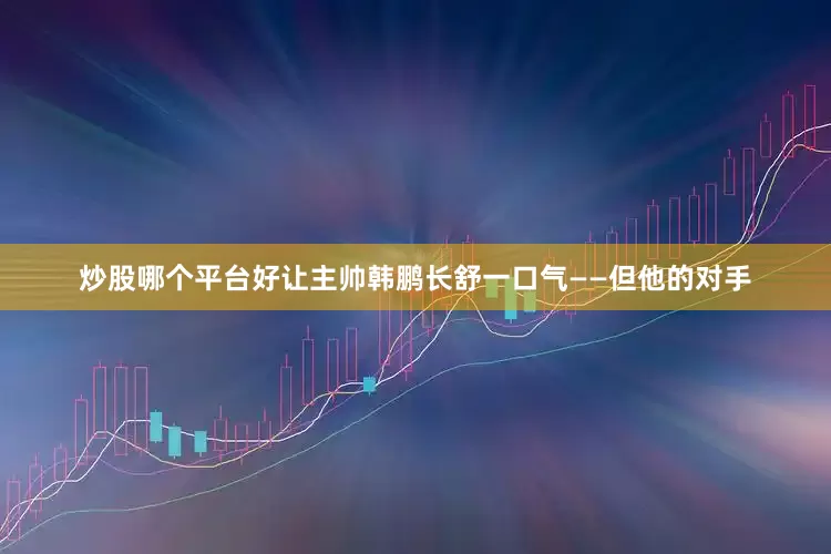 炒股哪个平台好让主帅韩鹏长舒一口气——但他的对手