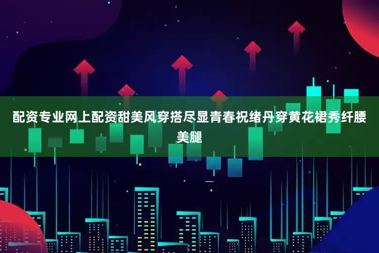 配资专业网上配资甜美风穿搭尽显青春祝绪丹穿黄花裙秀纤腰美腿