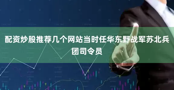 配资炒股推荐几个网站当时任华东野战军苏北兵团司令员